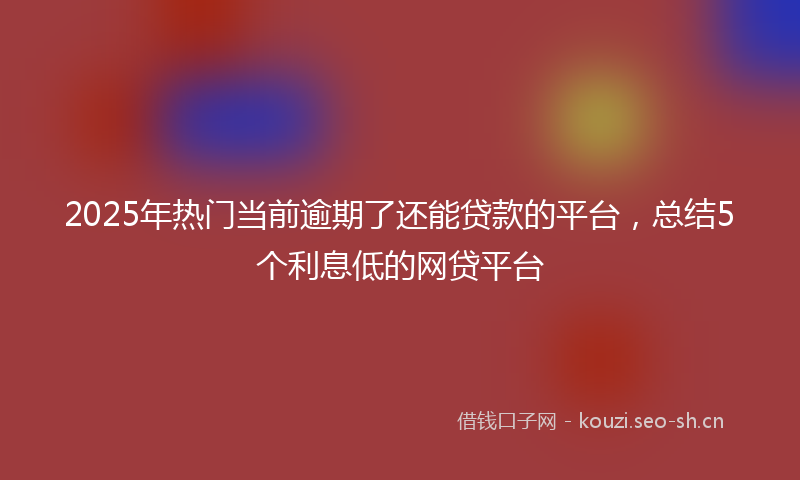 2025年热门当前逾期了还能贷款的平台，总结5个利息低的网贷平台