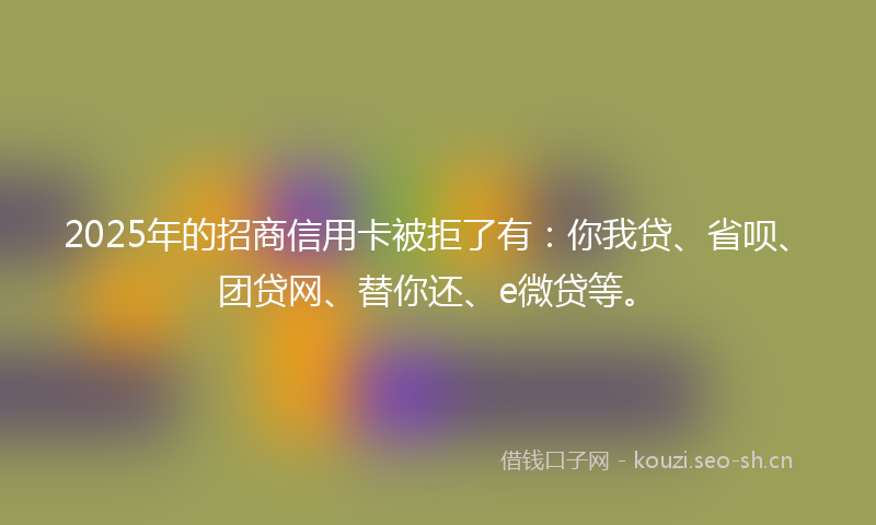 2025年的招商信用卡被拒了有：你我贷、省呗、团贷网、替你还、e微贷等。