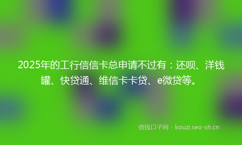 2025年的工行信信卡总申请不过有：还呗、洋钱罐、快贷通、维信卡卡贷、e微贷等。