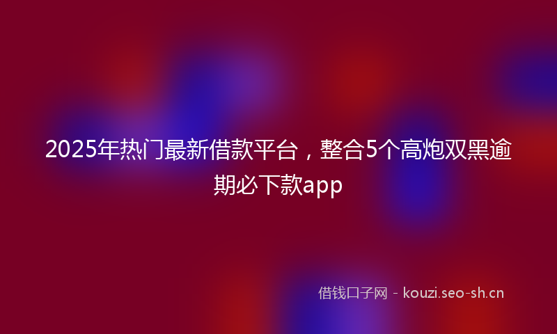 2025年热门最新借款平台，整合5个高炮双黑逾期必下款app