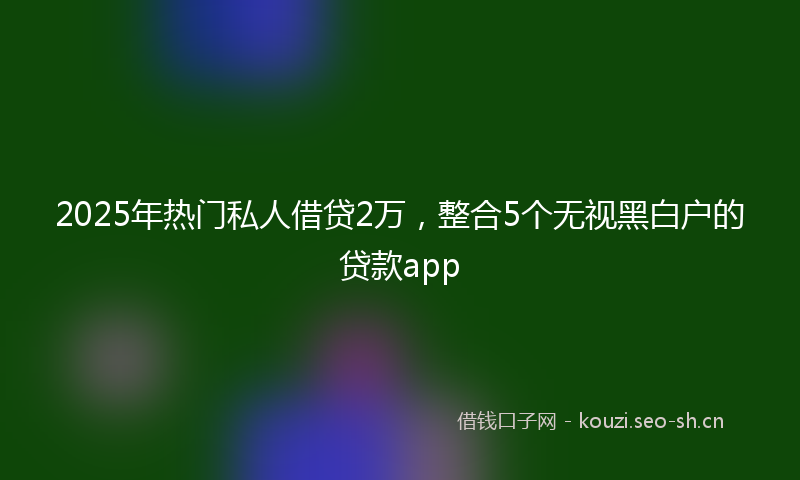 2025年热门私人借贷2万，整合5个无视黑白户的贷款app