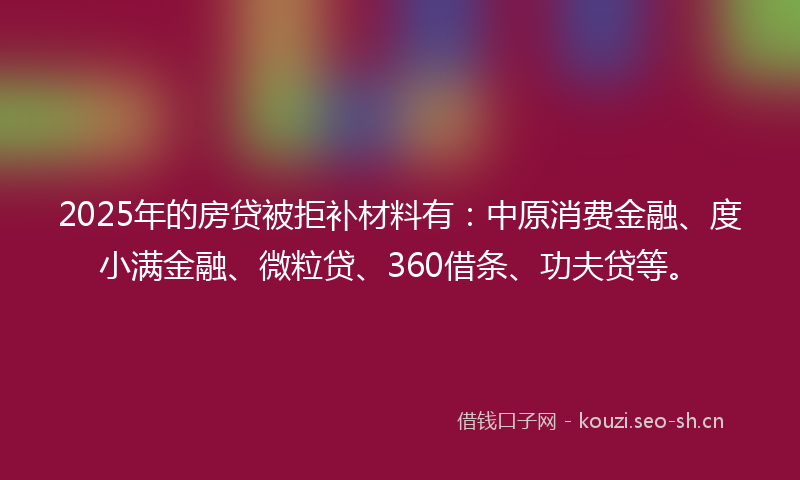 2025年的房贷被拒补材料有：中原消费金融、度小满金融、微粒贷、360借条、功夫贷等。
