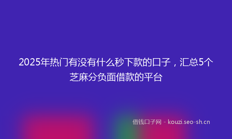 2025年热门有没有什么秒下款的口子，汇总5个芝麻分负面借款的平台