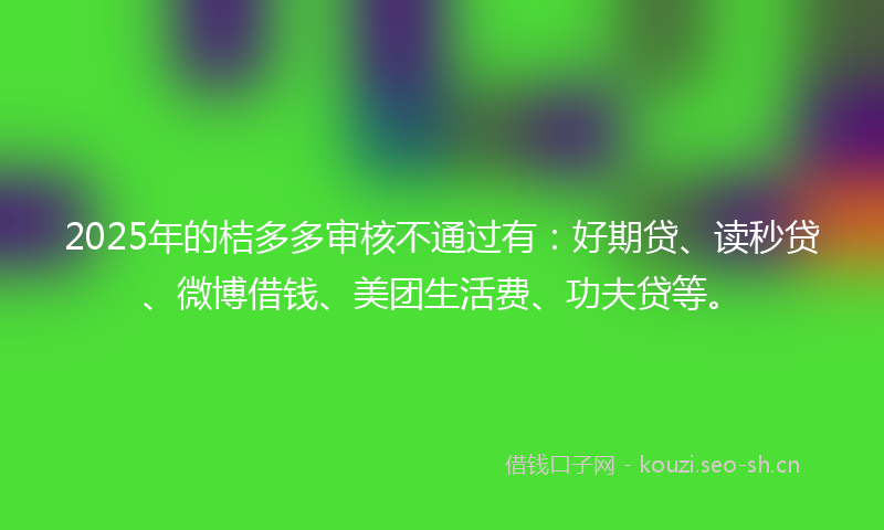 2025年的桔多多审核不通过有：好期贷、读秒贷、微博借钱、美团生活费、功夫贷等。