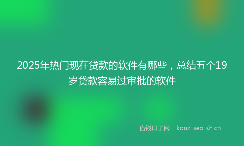 2025年热门现在贷款的软件有哪些，总结五个19岁贷款容易过审批的软件