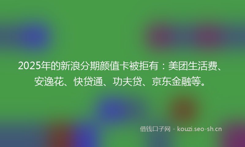 2025年的新浪分期颜值卡被拒有：美团生活费、安逸花、快贷通、功夫贷、京东金融等。