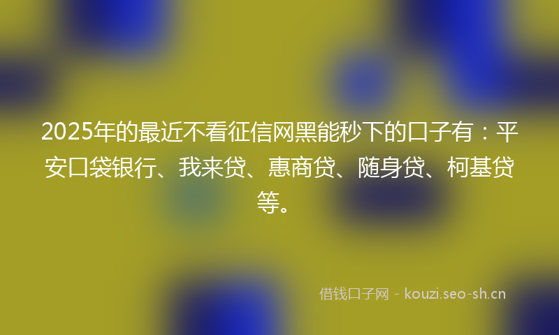 2025年的最近不看征信网黑能秒下的口子有：平安口袋银行、我来贷、惠商贷、随身贷、柯基贷等。
