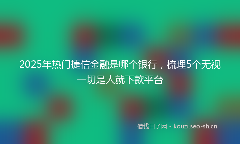 2025年热门捷信金融是哪个银行，梳理5个无视一切是人就下款平台