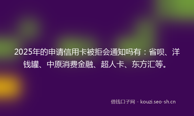 2025年的申请信用卡被拒会通知吗有：省呗、洋钱罐、中原消费金融、超人卡、东方汇等。