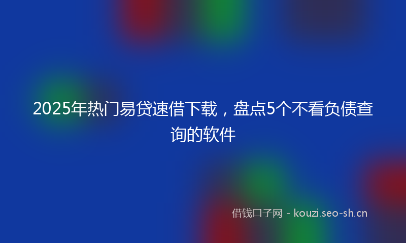 2025年热门易贷速借下载,盘点5个不看负债查询的软件