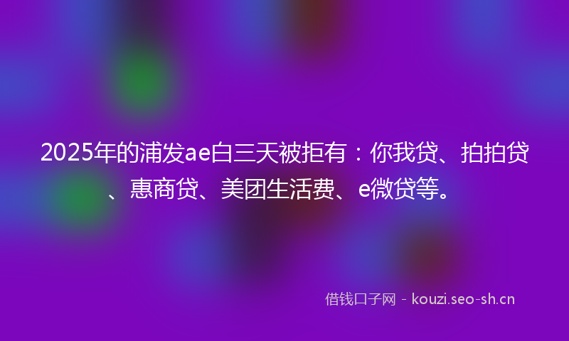 2025年的浦发ae白三天被拒有：你我贷、拍拍贷、惠商贷、美团生活费、e微贷等。