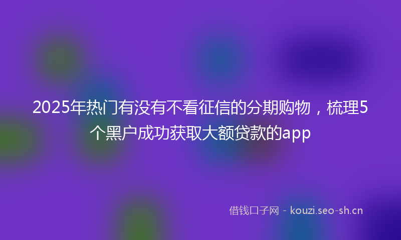 2025年热门有没有不看征信的分期购物，梳理5个黑户成功获取大额贷款的app