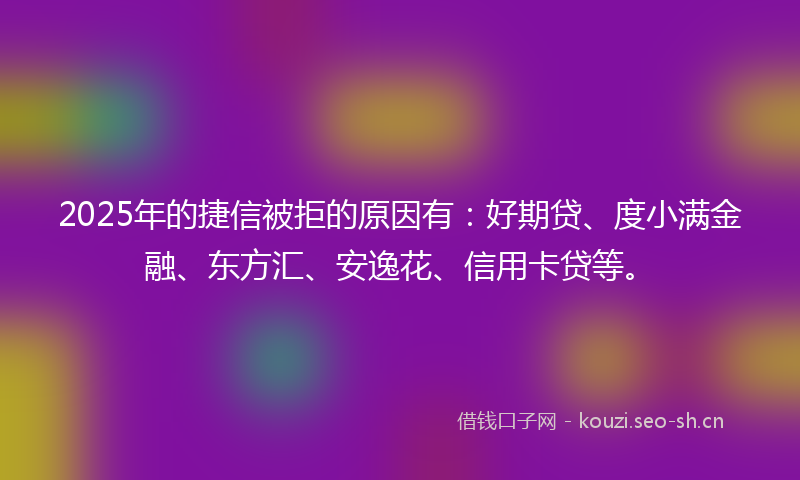 2025年的捷信被拒的原因有：好期贷、度小满金融、东方汇、安逸花、信用卡贷等。