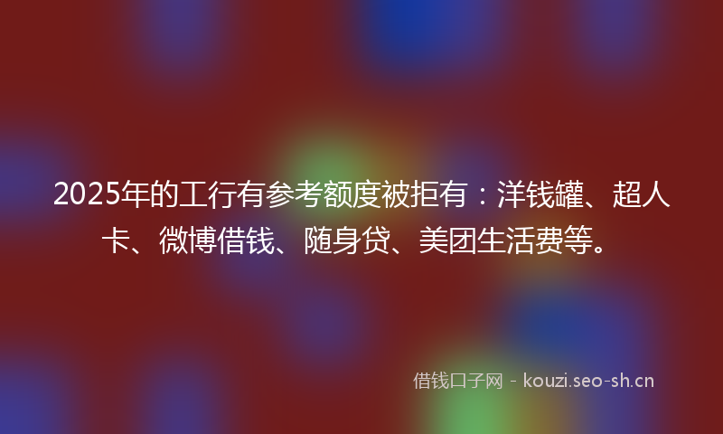 2025年的工行有参考额度被拒有：洋钱罐、超人卡、微博借钱、随身贷、美团生活费等。