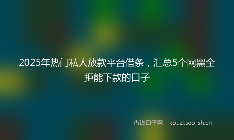 2025年热门私人放款平台借条，汇总5个网黑全拒能下款的口子