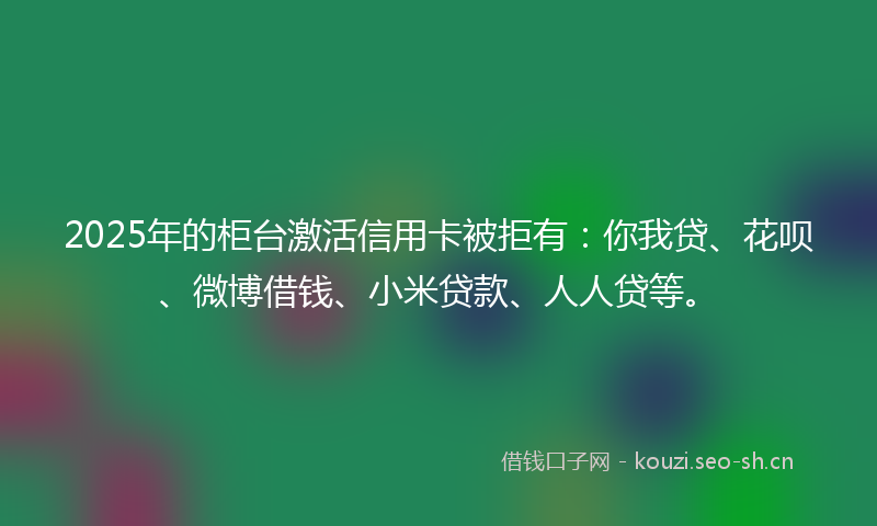 2025年的柜台激活信用卡被拒有：你我贷、花呗、微博借钱、小米贷款、人人贷等。