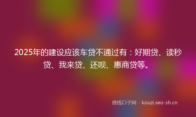 2025年的建设应该车贷不通过有：好期贷、读秒贷、我来贷、还呗、惠商贷等。
