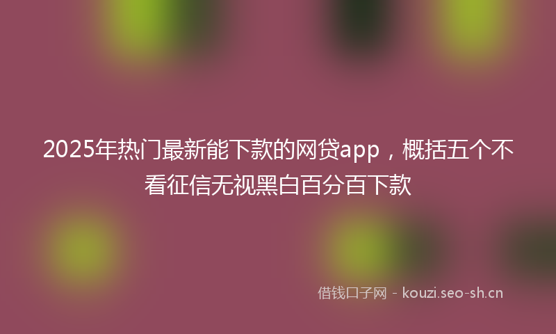 2025年热门最新能下款的网贷app,概括五个不看征信无视黑白百分百下款