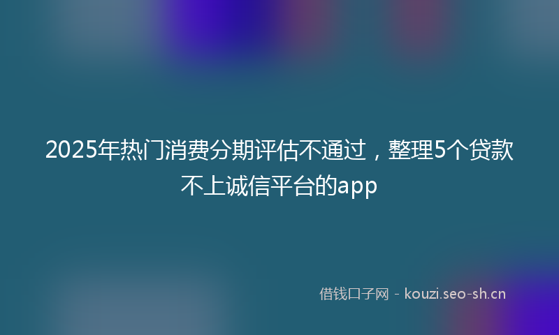 2025年热门消费分期评估不通过，整理5个贷款不上诚信平台的app