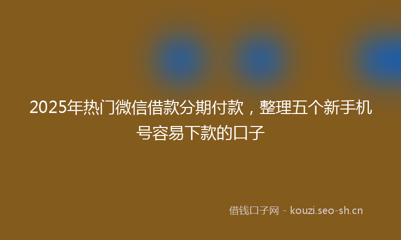 2025年热门微信借款分期付款，整理五个新手机号容易下款的口子