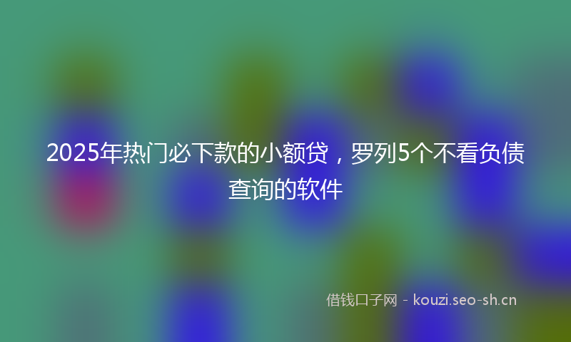 2025年热门必下款的小额贷，罗列5个不看负债查询的软件