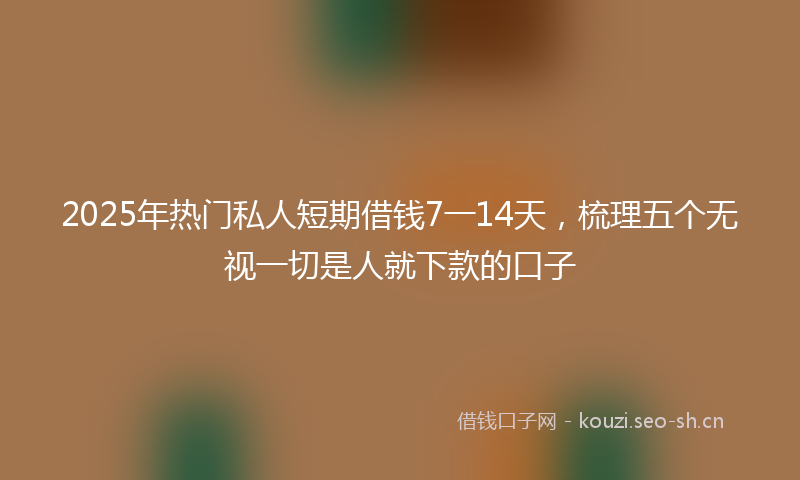 2025年热门私人短期借钱7一14天，梳理五个无视一切是人就下款的口子