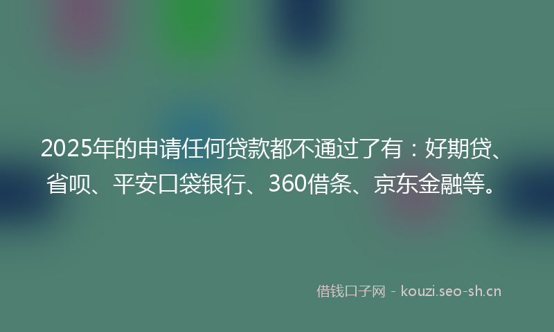 2025年的申请任何贷款都不通过了有:好期贷、省呗、平安口袋银行、360借条、京东金融等。