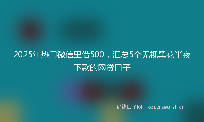 2025年热门微信里借500，汇总5个无视黑花半夜下款的网贷口子