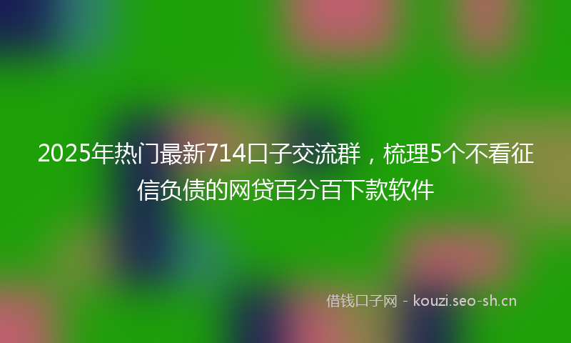 2025年热门最新714口子交流群，梳理5个不看征信负债的网贷百分百下款软件