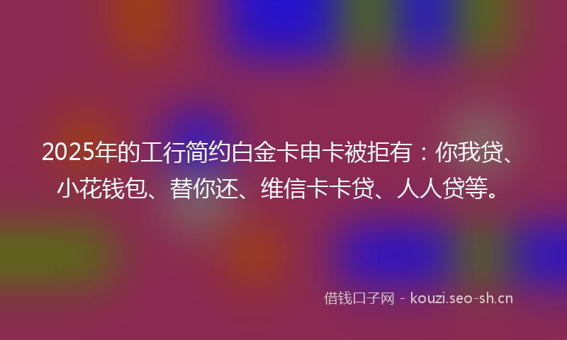 2025年的工行简约白金卡申卡被拒有:你我贷、小花钱包、替你还、维信卡卡贷、人人贷等。