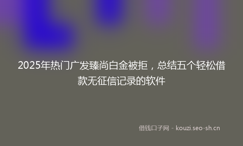2025年热门广发臻尚白金被拒，总结五个轻松借款无征信记录的软件