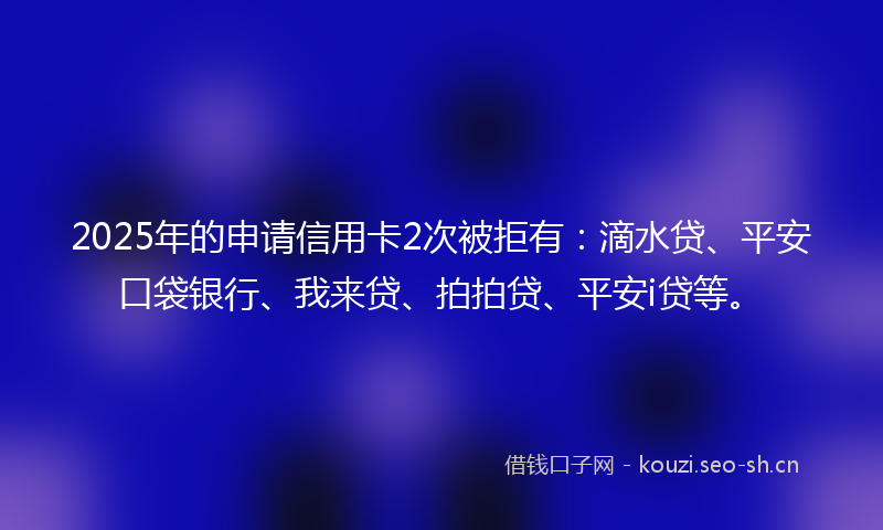 2025年的申请信用卡2次被拒有：滴水贷、平安口袋银行、我来贷、拍拍贷、平安i贷等。