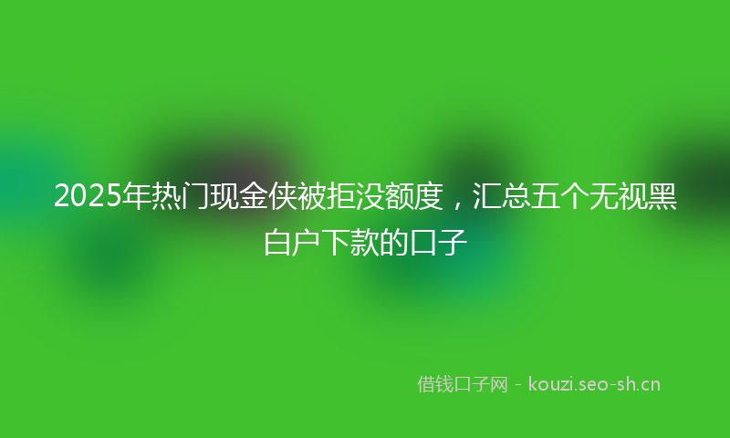 2025年热门现金侠被拒没额度，汇总五个无视黑白户下款的口子