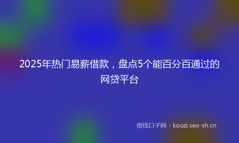 2025年热门易薪借款，盘点5个能百分百通过的网贷平台