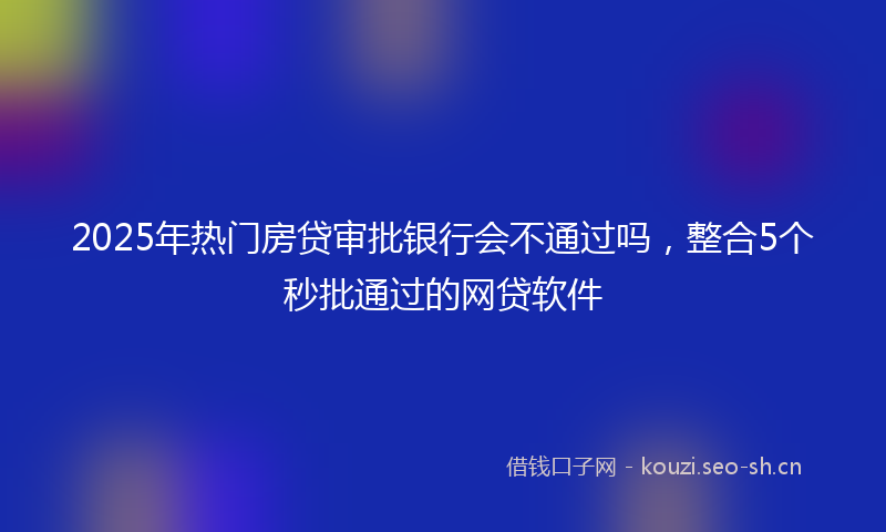 2025年热门房贷审批银行会不通过吗，整合5个秒批通过的网贷软件