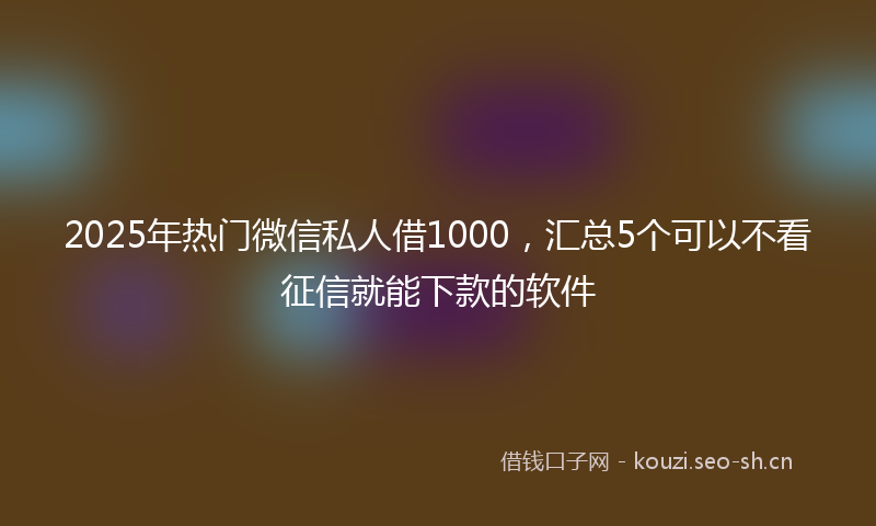2025年热门微信私人借1000，汇总5个可以不看征信就能下款的软件