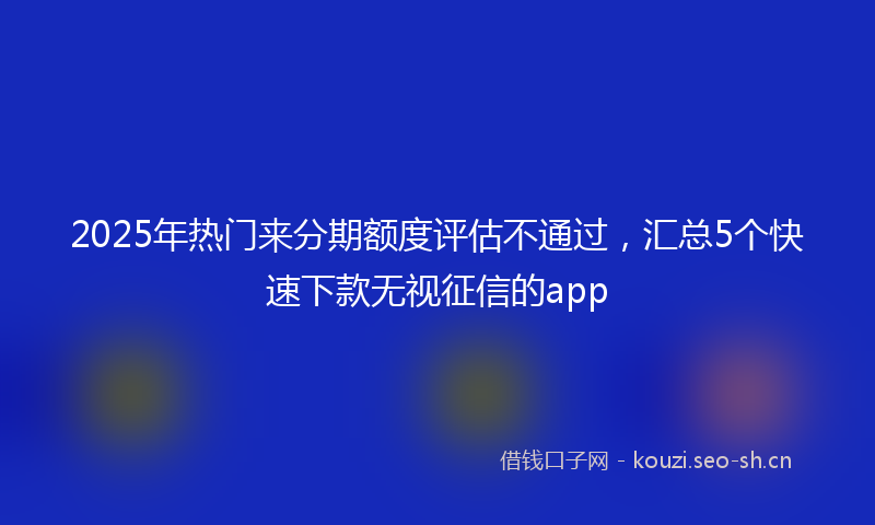 2025年热门来分期额度评估不通过，汇总5个快速下款无视征信的app