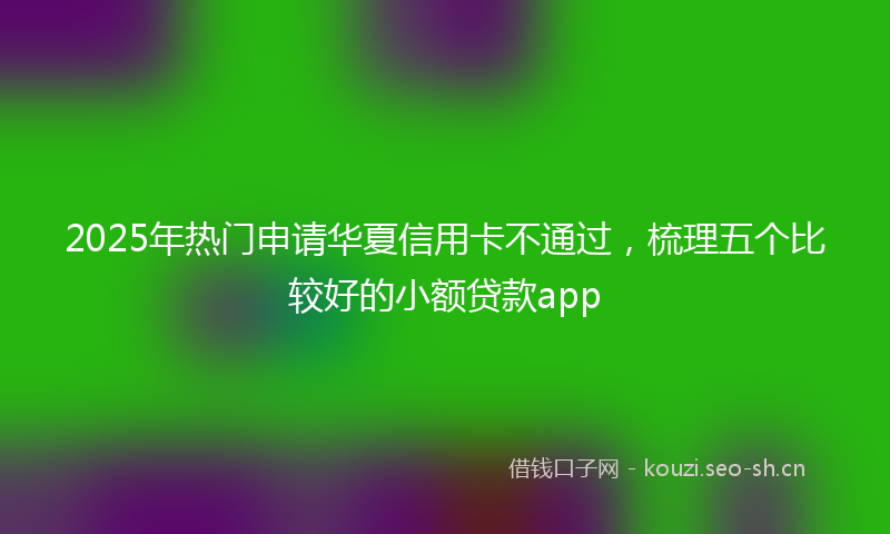 2025年热门申请华夏信用卡不通过，梳理五个比较好的小额贷款app