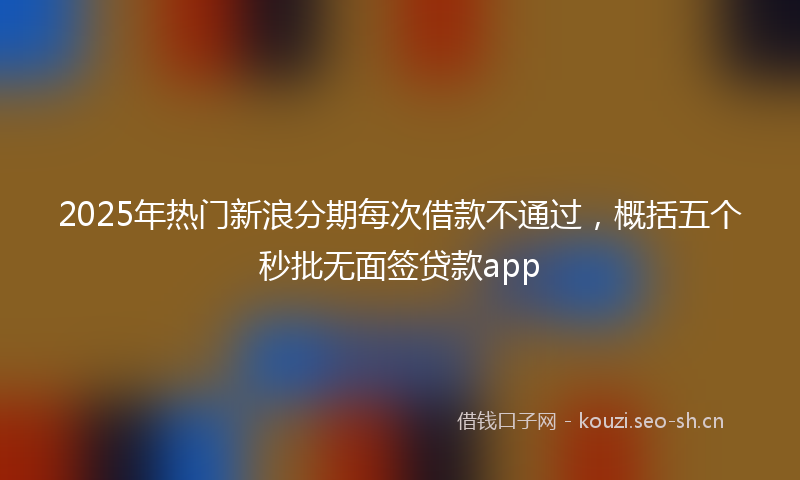 2025年热门新浪分期每次借款不通过，概括五个秒批无面签贷款app