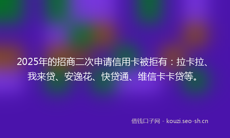 2025年的招商二次申请信用卡被拒有：拉卡拉、我来贷、安逸花、快贷通、维信卡卡贷等。