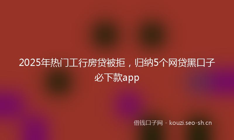 2025年热门工行房贷被拒，归纳5个网贷黑口子必下款app