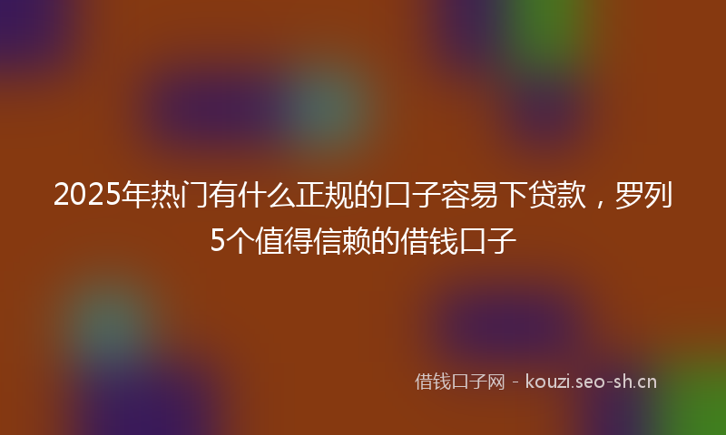 2025年热门有什么正规的口子容易下贷款，罗列5个值得信赖的借钱口子