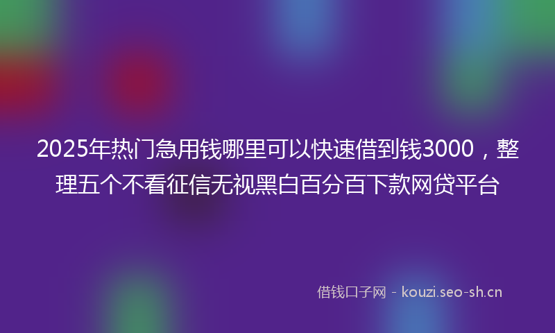 2025年热门急用钱哪里可以快速借到钱3000，整理五个不看征信无视黑白百分百下款网贷平台