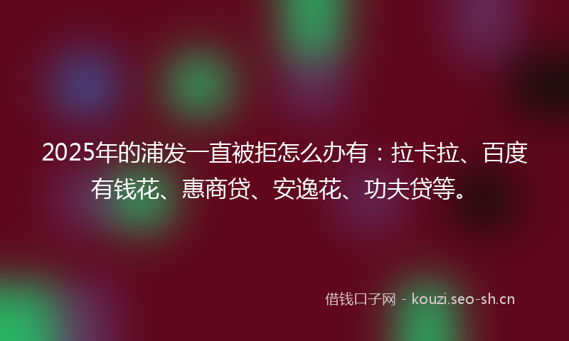 2025年的浦发一直被拒怎么办有：拉卡拉、百度有钱花、惠商贷、安逸花、功夫贷等。