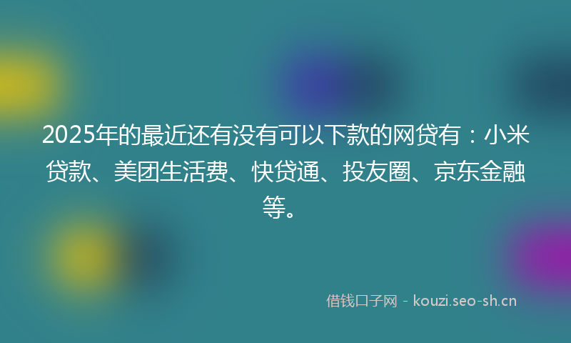2025年的最近还有没有可以下款的网贷有：小米贷款、美团生活费、快贷通、投友圈、京东金融等。