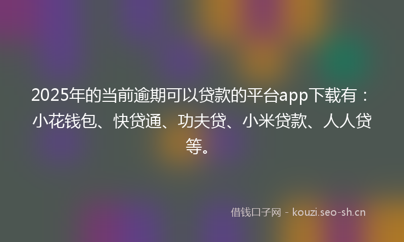 2025年的当前逾期可以贷款的平台app下载有：小花钱包、快贷通、功夫贷、小米贷款、人人贷等。