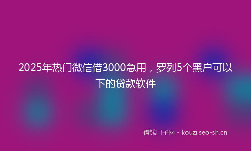 2025年热门微信借3000急用，罗列5个黑户可以下的贷款软件