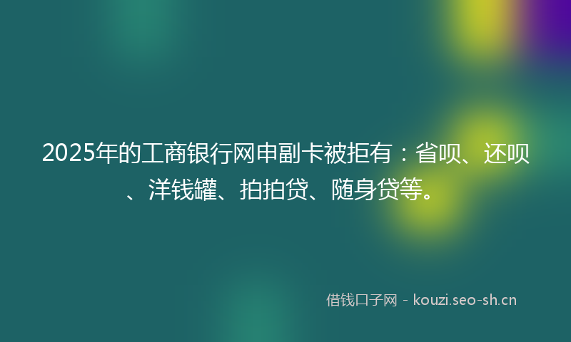 2025年的工商银行网申副卡被拒有：省呗、还呗、洋钱罐、拍拍贷、随身贷等。