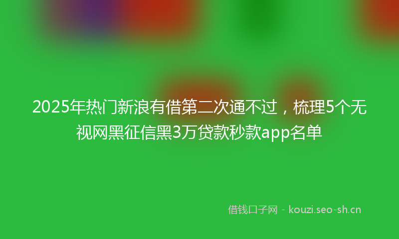 2025年热门新浪有借第二次通不过，梳理5个无视网黑征信黑3万贷款秒款app名单