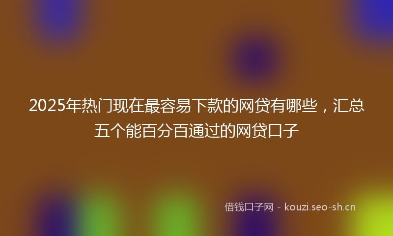 2025年热门现在最容易下款的网贷有哪些，汇总五个能百分百通过的网贷口子